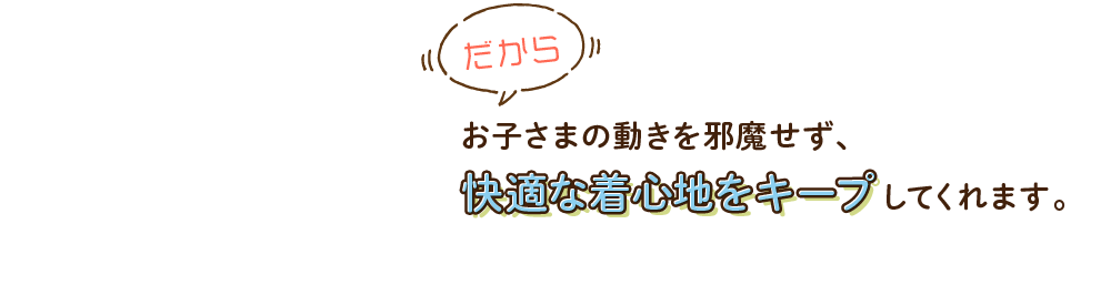 だからお子さまの動きを邪魔せず、快適な着心地をキープしてくれます。