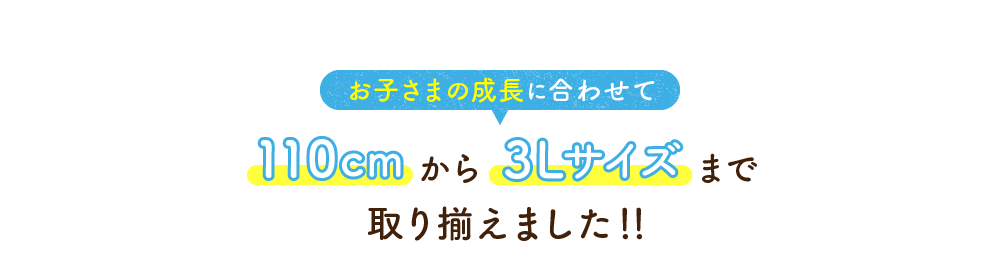 お子さまの成長に合わせて110cmから3Lサイズまで取り揃えました!!