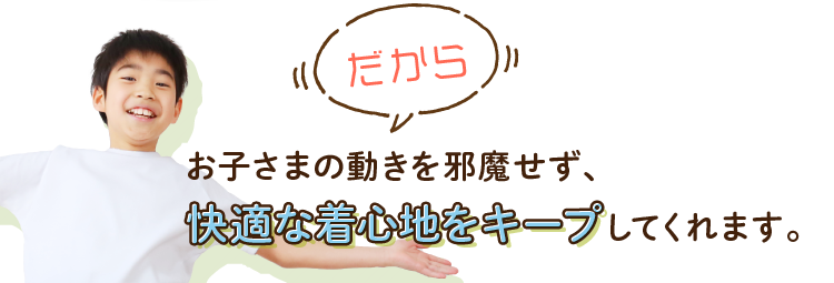 だからお子さまの動きを邪魔せず、快適な着心地をキープしてくれます。