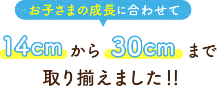 お子さまの成長に合わせて 14cmから30cmまで取り揃えました！！